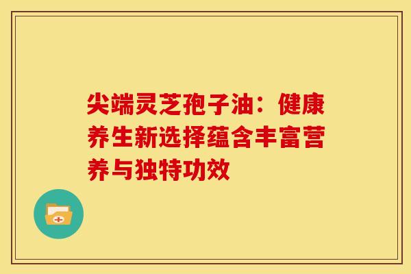 尖端灵芝孢子油：健康养生新选择蕴含丰富营养与独特功效