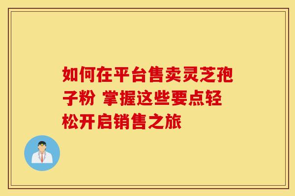如何在平台售卖灵芝孢子粉 掌握这些要点轻松开启销售之旅