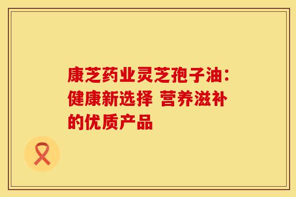 康芝药业灵芝孢子油：健康新选择 营养滋补的优质产品
