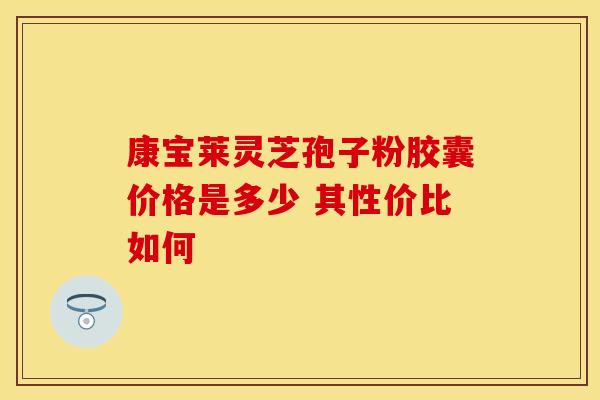 康宝莱灵芝孢子粉胶囊价格是多少 其性价比如何