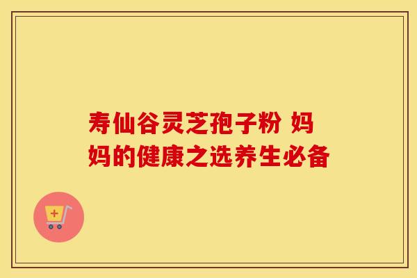 寿仙谷灵芝孢子粉 妈妈的健康之选养生必备