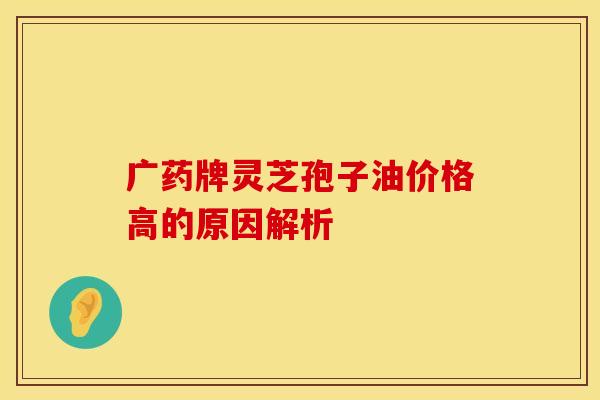 广药牌灵芝孢子油价格高的原因解析