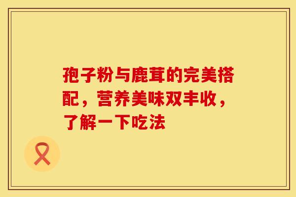 孢子粉与鹿茸的完美搭配，营养美味双丰收，了解一下吃法