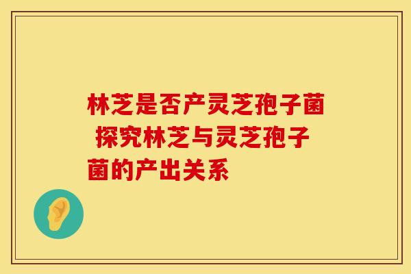 林芝是否产灵芝孢子菌 探究林芝与灵芝孢子菌的产出关系