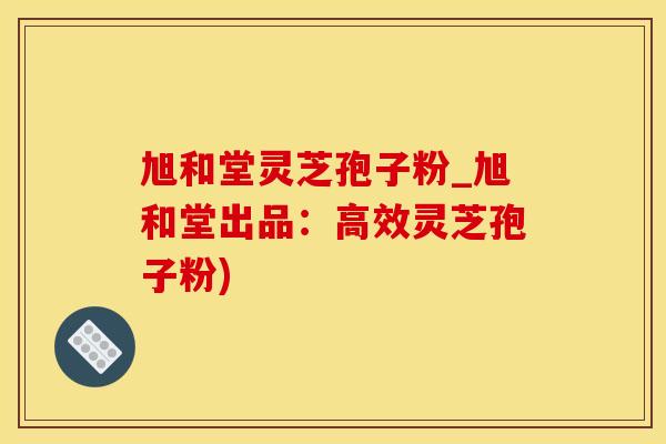 旭和堂灵芝孢子粉_旭和堂出品：高效灵芝孢子粉)