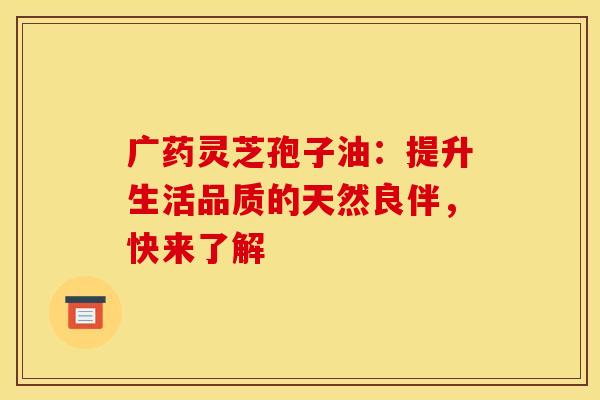 广药灵芝孢子油：提升生活品质的天然良伴，快来了解