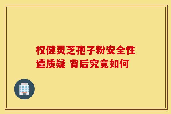权健灵芝孢子粉安全性遭质疑 背后究竟如何