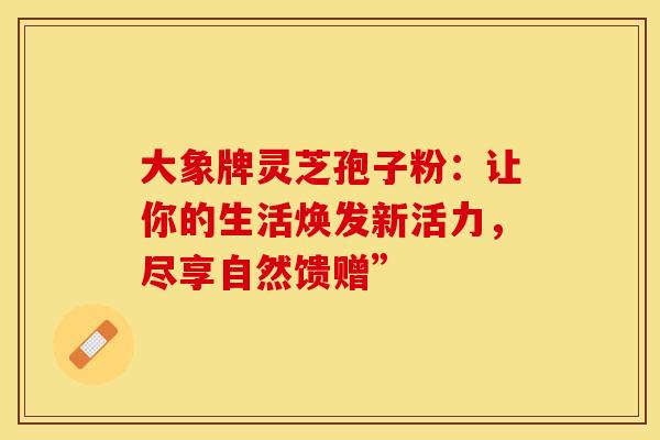 大象牌灵芝孢子粉：让你的生活焕发新活力，尽享自然馈赠”