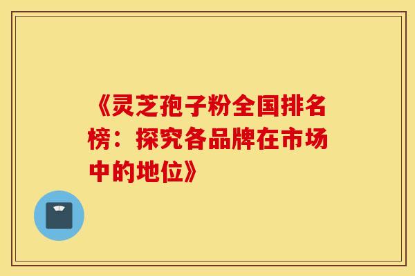 《灵芝孢子粉全国排名榜：探究各品牌在市场中的地位》