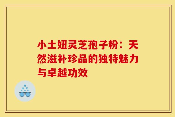 小土妞灵芝孢子粉：天然滋补珍品的独特魅力与卓越功效