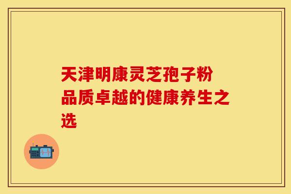 天津明康灵芝孢子粉 品质卓越的健康养生之选