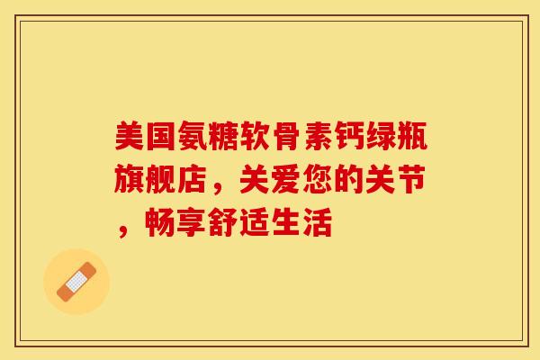 美国氨糖软骨素钙绿瓶旗舰店，关爱您的关节，畅享舒适生活