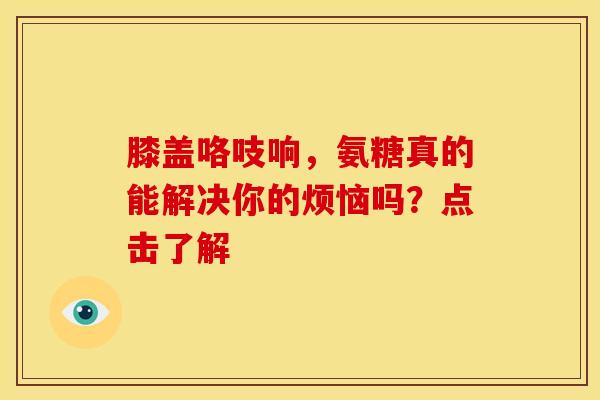 膝盖咯吱响，氨糖真的能解决你的烦恼吗？点击了解