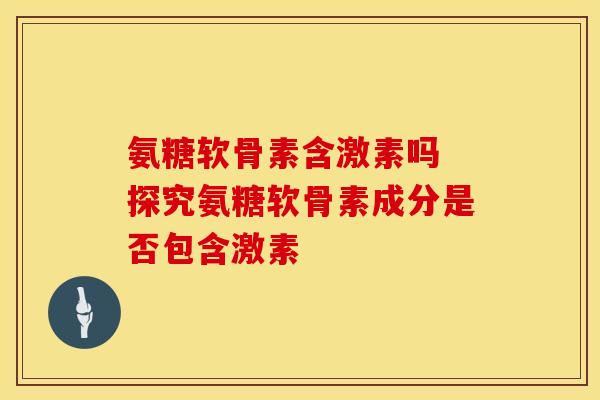 氨糖软骨素含激素吗 探究氨糖软骨素成分是否包含激素