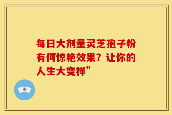 每日大剂量灵芝孢子粉有何惊艳效果？让你的人生大变样”