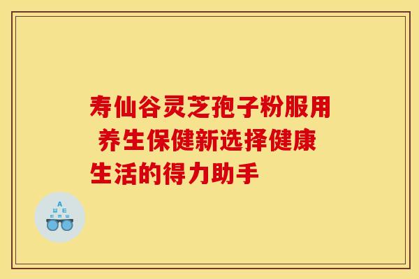 寿仙谷灵芝孢子粉服用 养生保健新选择健康生活的得力助手