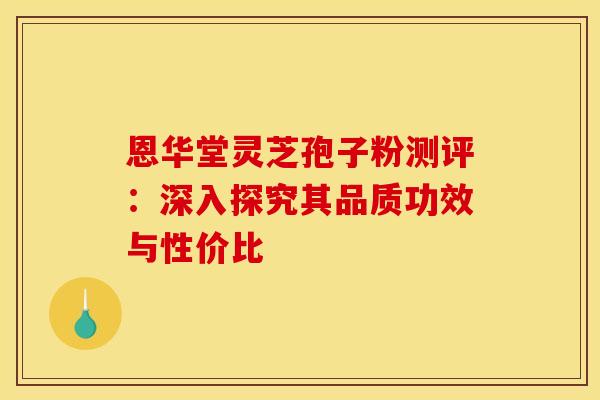 恩华堂灵芝孢子粉测评：深入探究其品质功效与性价比