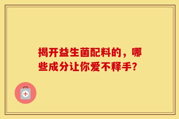 揭开益生菌配料的,哪些成分让你爱不释手? 揭开益生菌配料的,哪些成分让你爱不释手?