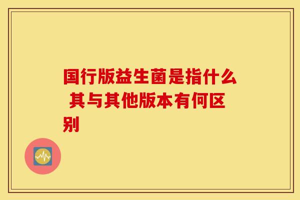 国行版益生菌是指什么 其与其他版本有何区别