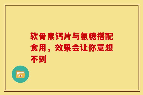 软骨素钙片与氨糖搭配食用，效果会让你意想不到