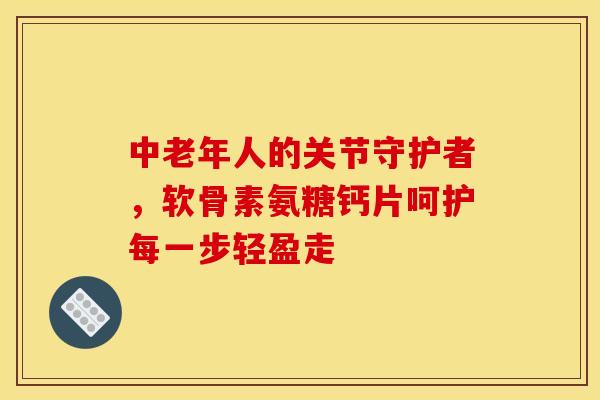 中老年人的关节守护者，软骨素氨糖钙片呵护每一步轻盈走