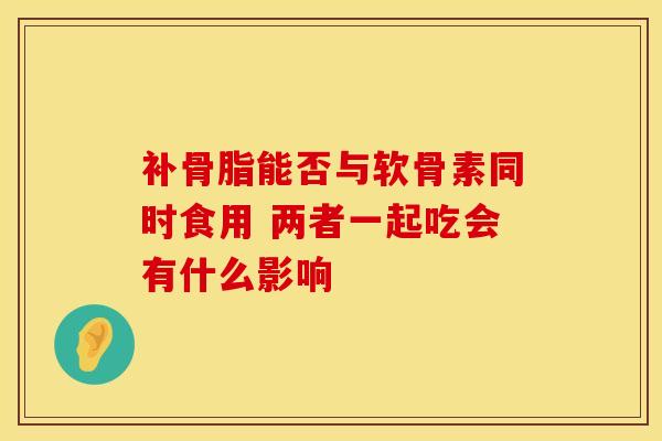 补骨脂能否与软骨素同时食用 两者一起吃会有什么影响