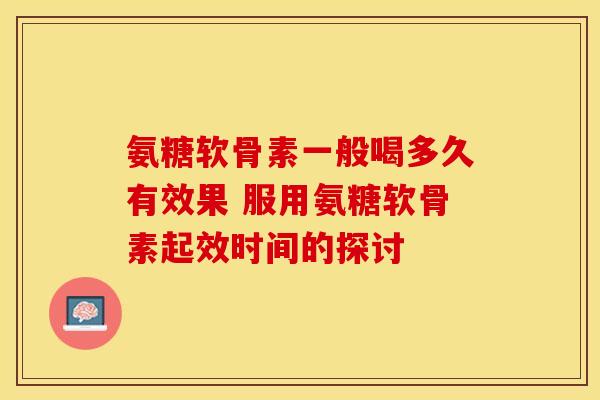 氨糖软骨素一般喝多久有效果 服用氨糖软骨素起效时间的探讨