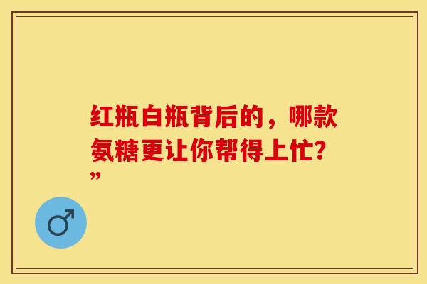 红瓶白瓶背后的，哪款氨糖更让你帮得上忙？”