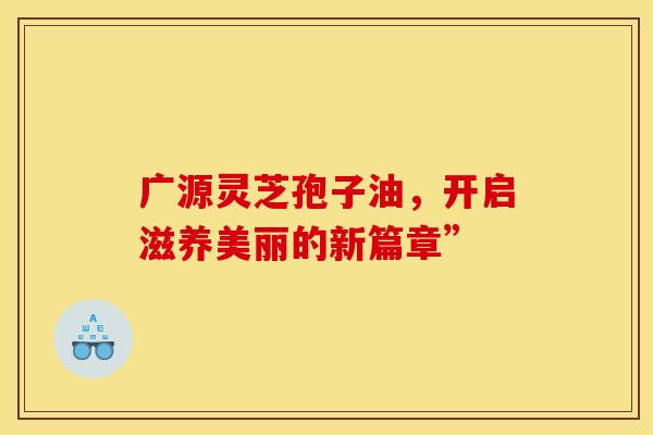 广源灵芝孢子油，开启滋养美丽的新篇章”