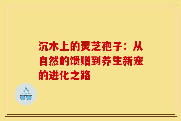 沉木上的灵芝孢子：从自然的馈赠到养生新宠的进化之路