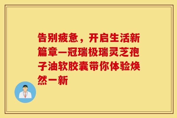 告别疲惫，开启生活新篇章—冠瑞极瑞灵芝孢子油软胶囊带你体验焕然一新