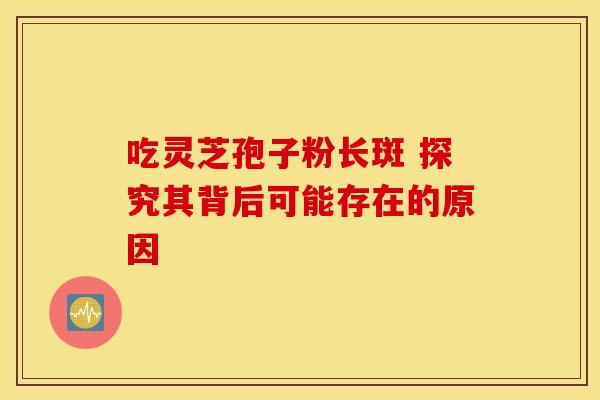 吃灵芝孢子粉长斑 探究其背后可能存在的原因