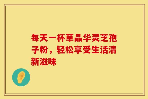 每天一杯草晶华灵芝孢子粉，轻松享受生活清新滋味