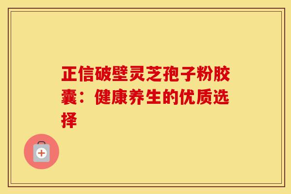正信破壁灵芝孢子粉胶囊：健康养生的优质选择