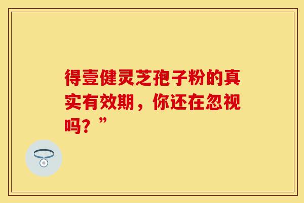 得壹健灵芝孢子粉的真实有效期，你还在忽视吗？”