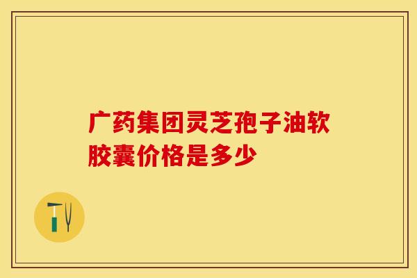 广药集团灵芝孢子油软胶囊价格是多少