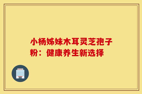 小杨姊妹木耳灵芝孢子粉：健康养生新选择