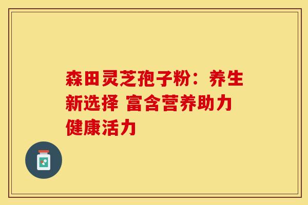 森田灵芝孢子粉：养生新选择 富含营养助力健康活力