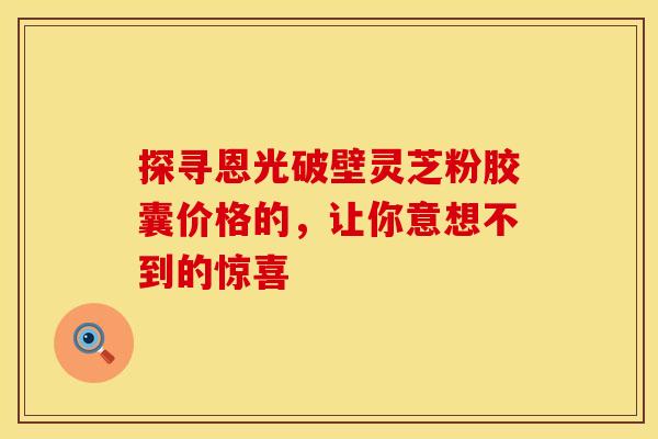 探寻恩光破壁灵芝粉胶囊价格的，让你意想不到的惊喜