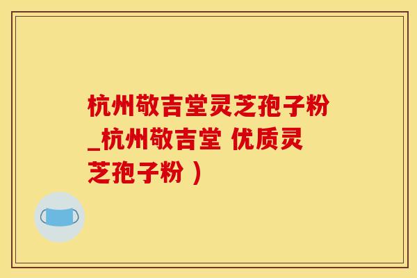 杭州敬吉堂灵芝孢子粉_杭州敬吉堂 优质灵芝孢子粉 )