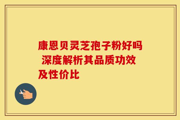 康恩贝灵芝孢子粉好吗 深度解析其品质功效及性价比