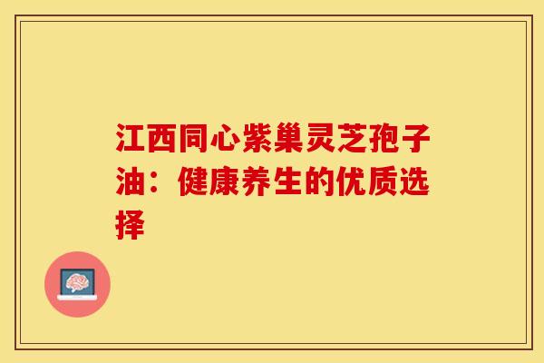 江西同心紫巢灵芝孢子油：健康养生的优质选择