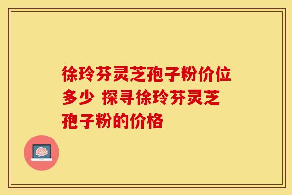 徐玲芬灵芝孢子粉价位多少 探寻徐玲芬灵芝孢子粉的价格