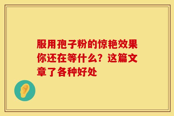 服用孢子粉的惊艳效果你还在等什么？这篇文章了各种好处