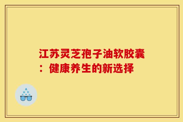 江苏灵芝孢子油软胶囊：健康养生的新选择