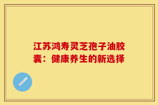 江苏鸿寿灵芝孢子油胶囊：健康养生的新选择