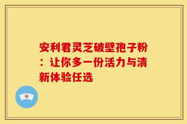 安利君灵芝破壁孢子粉：让你多一份活力与清新体验任选