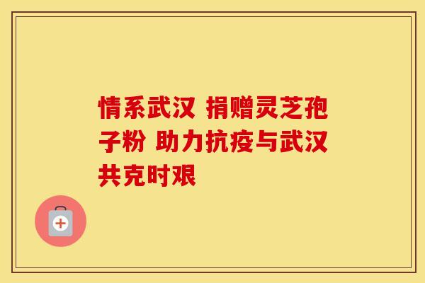 情系武汉 捐赠灵芝孢子粉 助力抗疫与武汉共克时艰