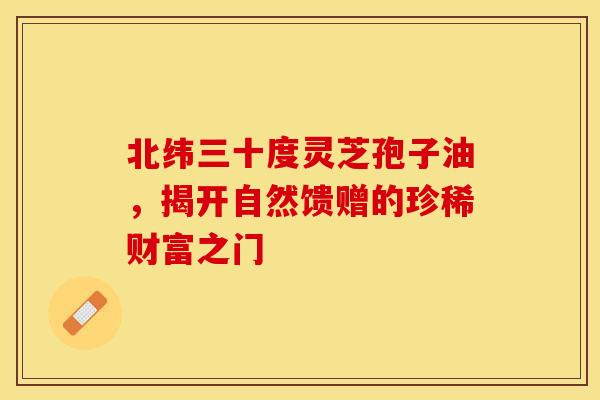 北纬三十度灵芝孢子油，揭开自然馈赠的珍稀财富之门