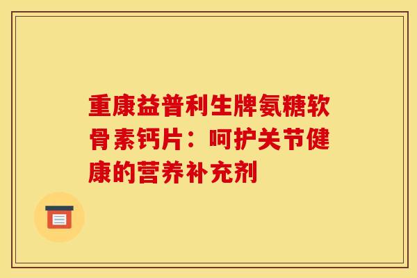 重康益普利生牌氨糖软骨素钙片：呵护关节健康的营养补充剂